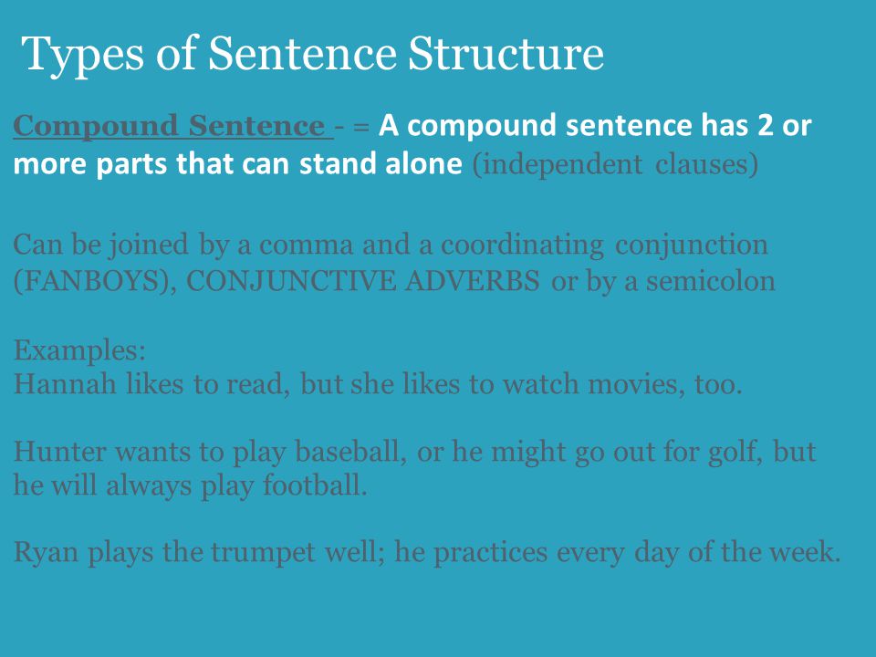 Types of Sentence Structure Compound Sentence - = A compound sentence has 2 or more parts that can stand alone (independent clauses) Can be joined by a comma and a coordinating conjunction (FANBOYS), CONJUNCTIVE ADVERBS or by a semicolon Examples: Hannah likes to read, but she likes to watch movies, too.