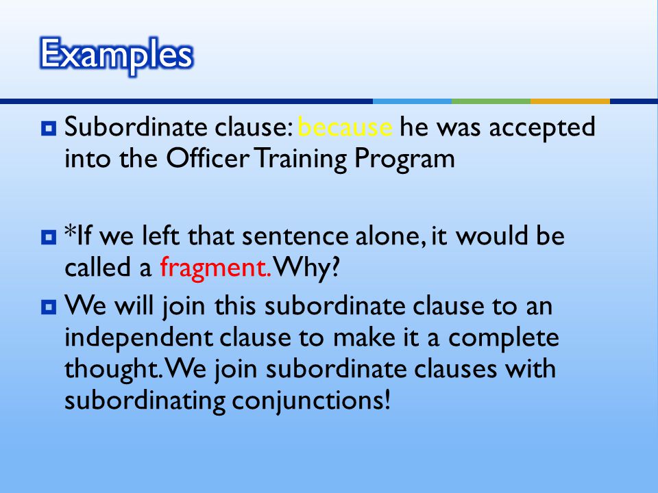  Subordinate clause: because he was accepted into the Officer Training Program  *If we left that sentence alone, it would be called a fragment.