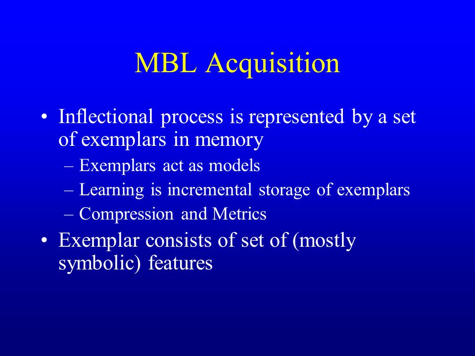 MBL Acquisition Inflectional process is represented by a set of exemplars in memory –Exemplars act as models –Learning is incremental storage of exemplars –Compression and Metrics Exemplar consists of set of (mostly symbolic) features