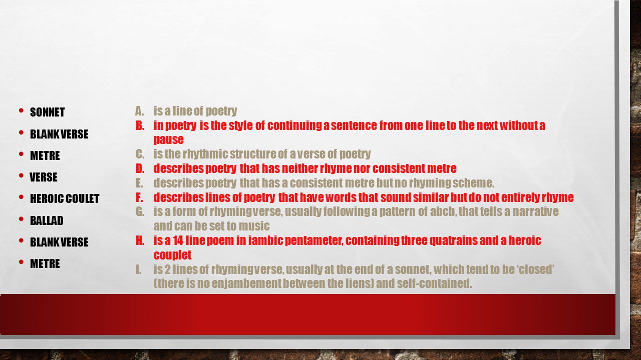 SONNET BLANK VERSE METRE VERSE HEROIC COULET BALLAD BLANK VERSE METRE A.is a line of poetry B.in poetry is the style of continuing a sentence from one line to the next without a pause C.is the rhythmic structure of a verse of poetry D.describes poetry that has neither rhyme nor consistent metre E.describes poetry that has a consistent metre but no rhyming scheme.