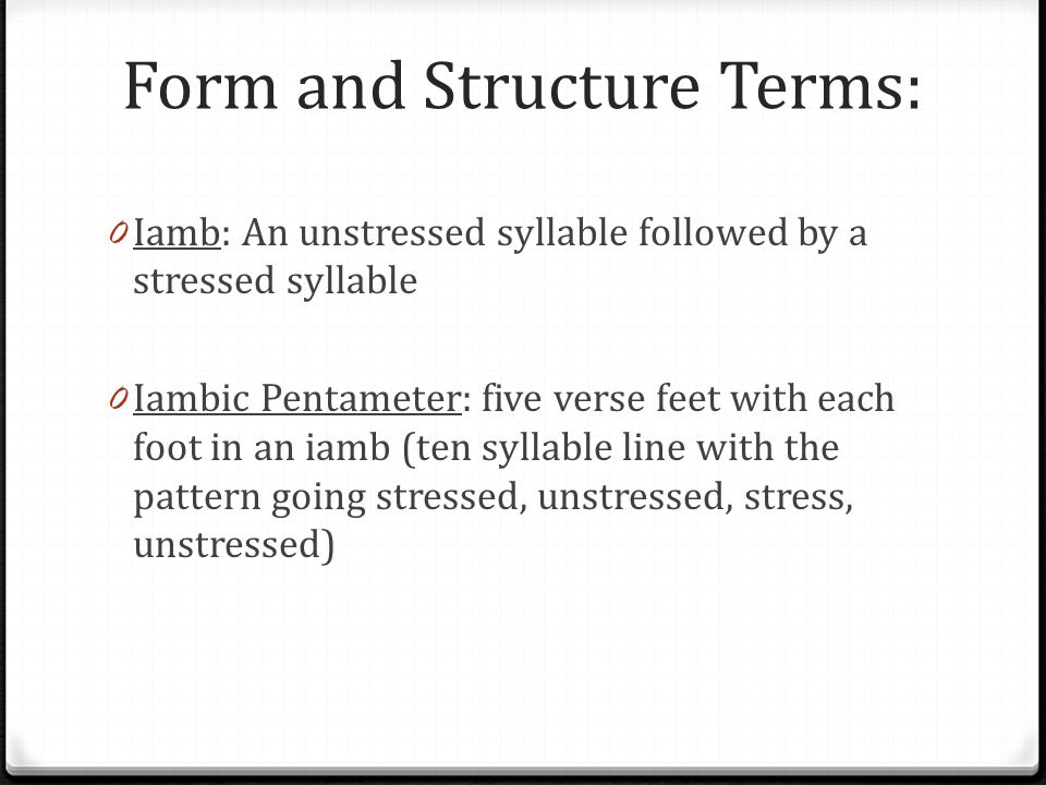 Form and Structure Terms: 0 Iamb: An unstressed syllable followed by a stressed syllable 0 Iambic Pentameter: five verse feet with each foot in an iamb (ten syllable line with the pattern going stressed, unstressed, stress, unstressed)