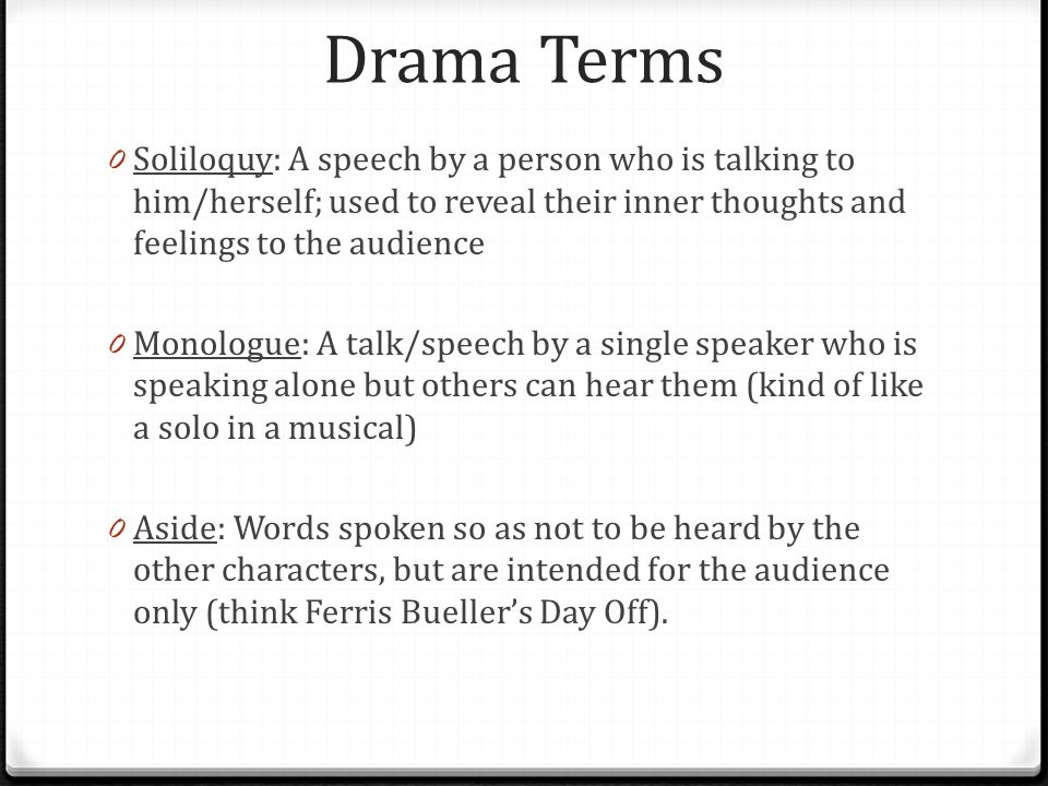 Drama Terms 0 Soliloquy: A speech by a person who is talking to him/herself; used to reveal their inner thoughts and feelings to the audience 0 Monologue: A talk/speech by a single speaker who is speaking alone but others can hear them (kind of like a solo in a musical) 0 Aside: Words spoken so as not to be heard by the other characters, but are intended for the audience only (think Ferris Bueller’s Day Off).