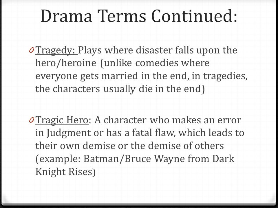 Drama Terms Continued: 0 Tragedy: Plays where disaster falls upon the hero/heroine (unlike comedies where everyone gets married in the end, in tragedies, the characters usually die in the end) 0 Tragic Hero: A character who makes an error in Judgment or has a fatal flaw, which leads to their own demise or the demise of others (example: Batman/Bruce Wayne from Dark Knight Rises )