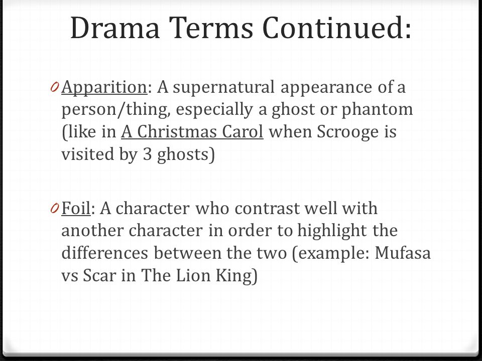 Drama Terms Continued: 0 Apparition: A supernatural appearance of a person/thing, especially a ghost or phantom (like in A Christmas Carol when Scrooge is visited by 3 ghosts) 0 Foil: A character who contrast well with another character in order to highlight the differences between the two (example: Mufasa vs Scar in The Lion King)
