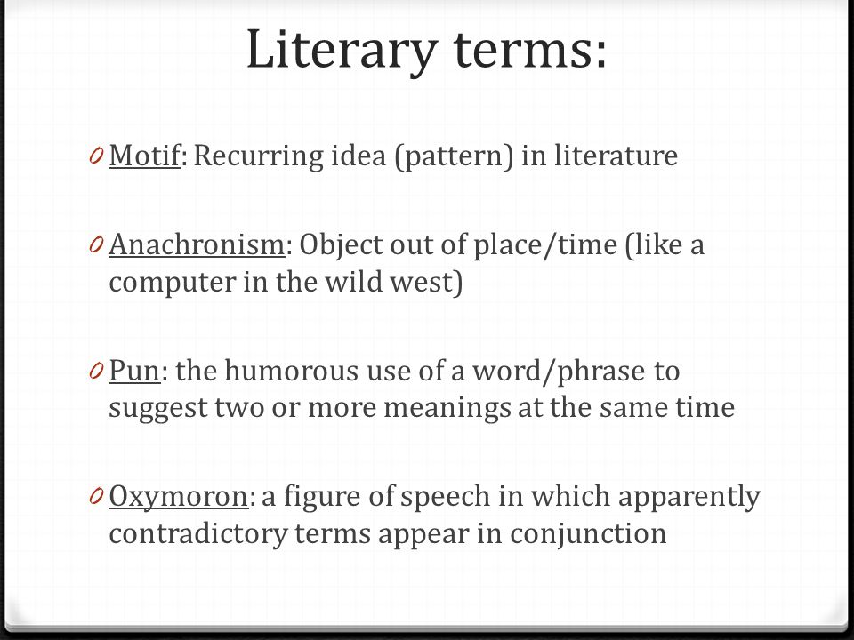 Literary terms: 0 Motif: Recurring idea (pattern) in literature 0 Anachronism: Object out of place/time (like a computer in the wild west) 0 Pun: the humorous use of a word/phrase to suggest two or more meanings at the same time 0 Oxymoron: a figure of speech in which apparently contradictory terms appear in conjunction