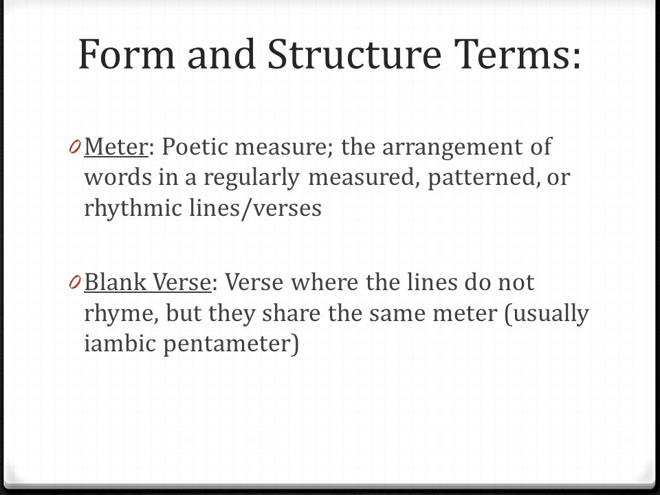 Form and Structure Terms: 0 Meter: Poetic measure; the arrangement of words in a regularly measured, patterned, or rhythmic lines/verses 0 Blank Verse: Verse where the lines do not rhyme, but they share the same meter (usually iambic pentameter)