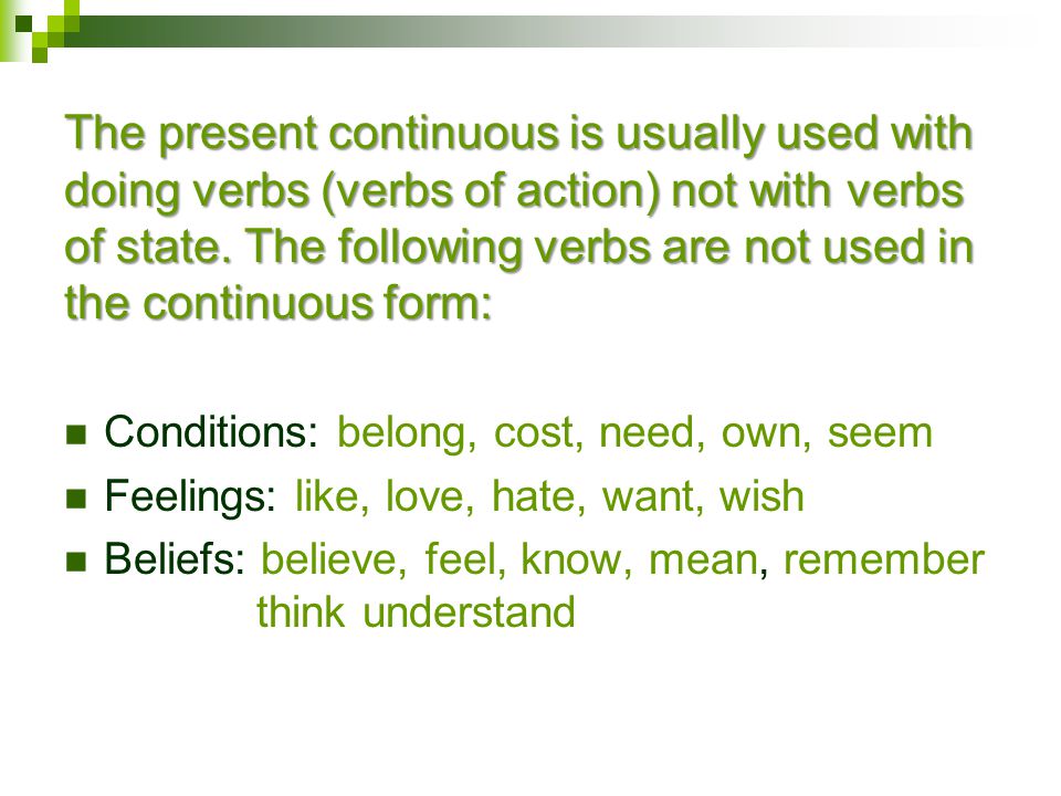 Conditions: belong, cost, need, own, seem Feelings: like, love, hate, want, wish Beliefs: believe, feel, know, mean, remember think understand The present continuous is usually used with doing verbs (verbs of action) not with verbs of state.