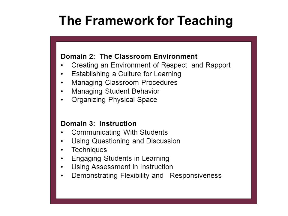 The Framework for Teaching Domain 3: Instruction Communicating With Students Using Questioning and Discussion Techniques Engaging Students in Learning Using Assessment in Instruction Demonstrating Flexibility and Responsiveness Domain 2: The Classroom Environment Creating an Environment of Respect and Rapport Establishing a Culture for Learning Managing Classroom Procedures Managing Student Behavior Organizing Physical Space