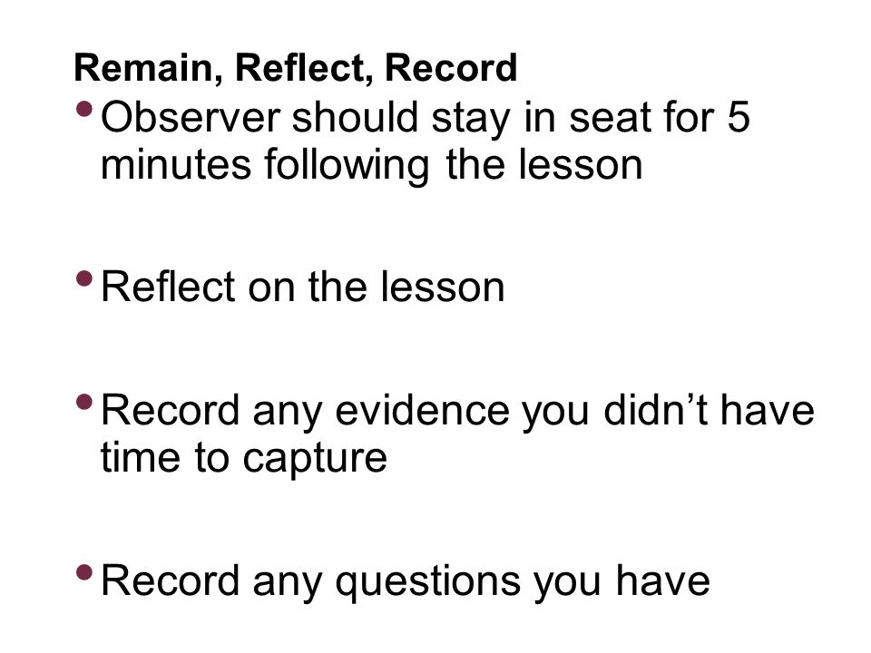 Remain, Reflect, Record Observer should stay in seat for 5 minutes following the lesson Reflect on the lesson Record any evidence you didn’t have time to capture Record any questions you have