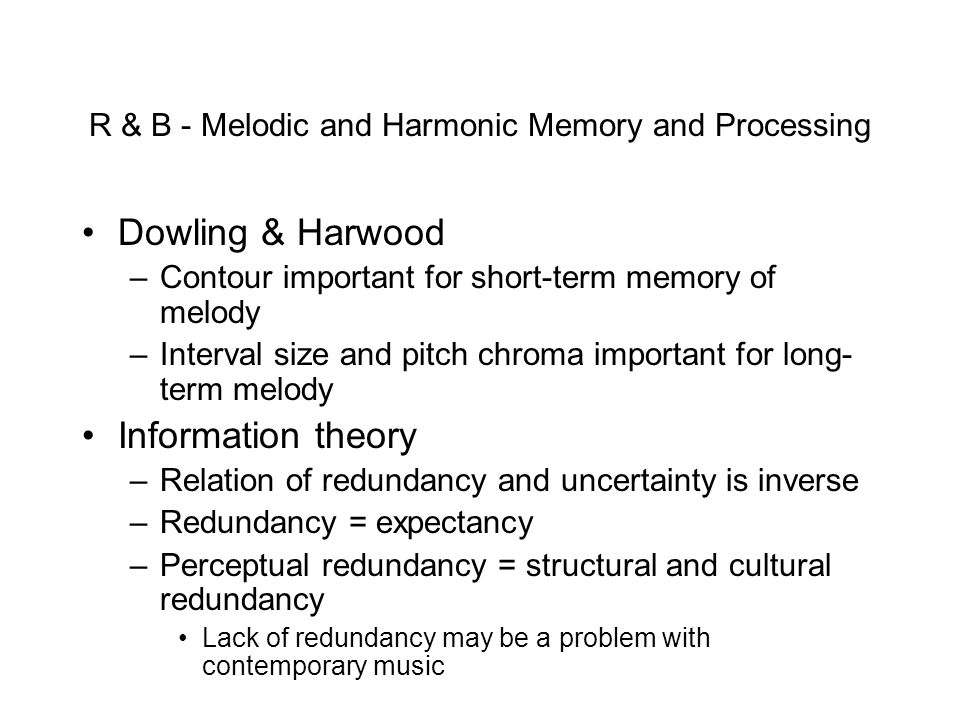 R & B - Melodic and Harmonic Memory and Processing Dowling & Harwood –Contour important for short-term memory of melody –Interval size and pitch chroma important for long- term melody Information theory –Relation of redundancy and uncertainty is inverse –Redundancy = expectancy –Perceptual redundancy = structural and cultural redundancy Lack of redundancy may be a problem with contemporary music