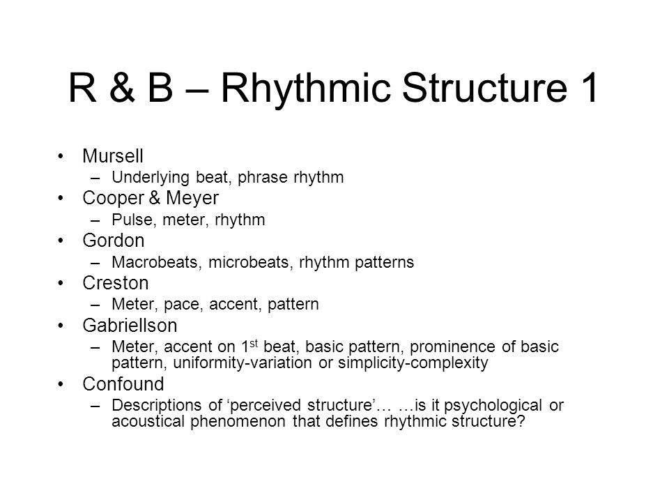 R & B – Rhythmic Structure 1 Mursell –Underlying beat, phrase rhythm Cooper & Meyer –Pulse, meter, rhythm Gordon –Macrobeats, microbeats, rhythm patterns Creston –Meter, pace, accent, pattern Gabriellson –Meter, accent on 1 st beat, basic pattern, prominence of basic pattern, uniformity-variation or simplicity-complexity Confound –Descriptions of ‘perceived structure’… …is it psychological or acoustical phenomenon that defines rhythmic structure