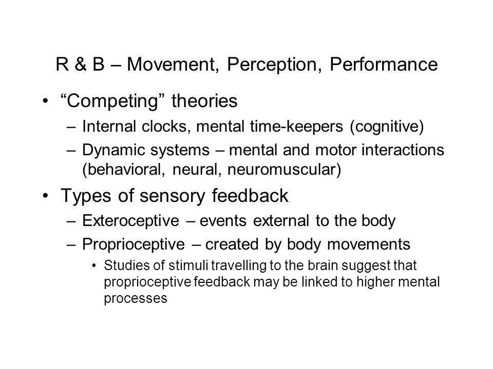 R & B – Movement, Perception, Performance Competing theories –Internal clocks, mental time-keepers (cognitive) –Dynamic systems – mental and motor interactions (behavioral, neural, neuromuscular) Types of sensory feedback –Exteroceptive – events external to the body –Proprioceptive – created by body movements Studies of stimuli travelling to the brain suggest that proprioceptive feedback may be linked to higher mental processes