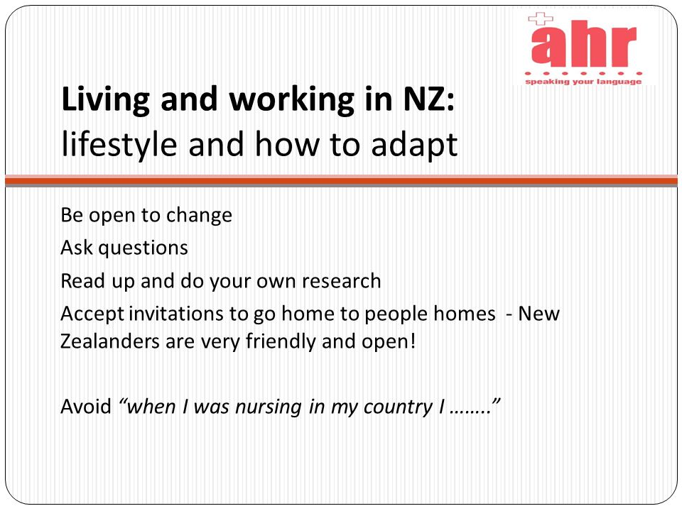 Living and working in NZ: lifestyle and how to adapt Be open to change Ask questions Read up and do your own research Accept invitations to go home to people homes - New Zealanders are very friendly and open.