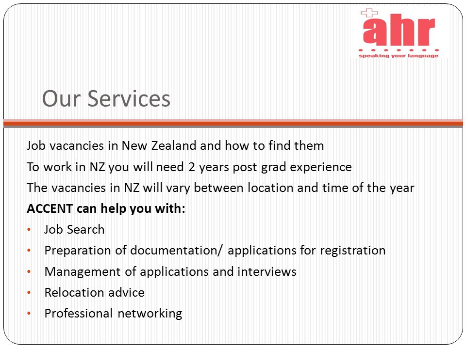 Our Services Job vacancies in New Zealand and how to find them To work in NZ you will need 2 years post grad experience The vacancies in NZ will vary between location and time of the year ACCENT can help you with: Job Search Preparation of documentation/ applications for registration Management of applications and interviews Relocation advice Professional networking