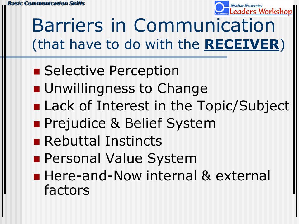 Basic Communication Skills Barriers in Communication (that have to do with the RECEIVER) Selective Perception Unwillingness to Change Lack of Interest in the Topic/Subject Prejudice & Belief System Rebuttal Instincts Personal Value System Here-and-Now internal & external factors