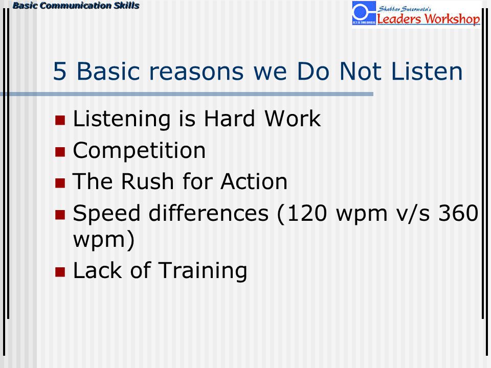 Basic Communication Skills 5 Basic reasons we Do Not Listen Listening is Hard Work Competition The Rush for Action Speed differences (120 wpm v/s 360 wpm) Lack of Training