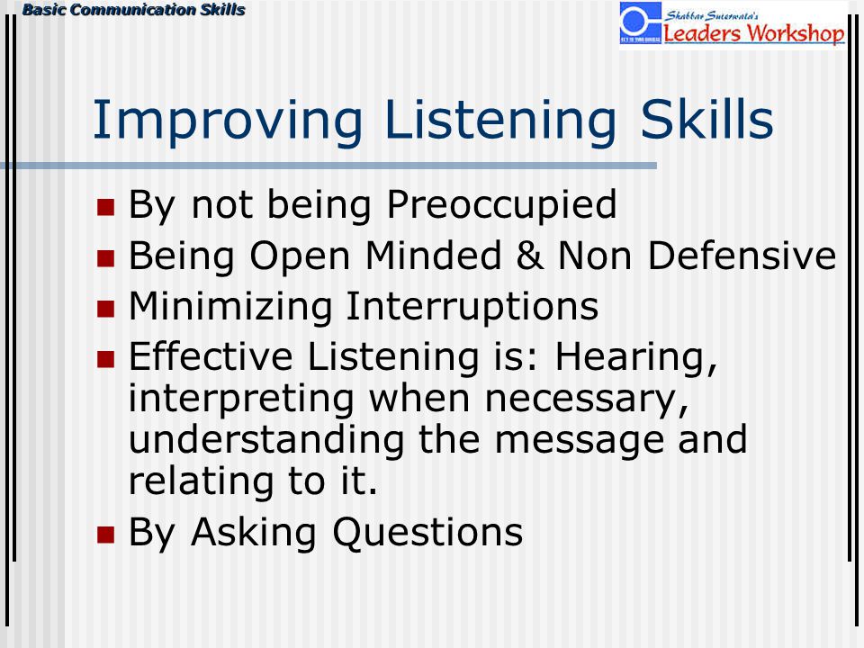 Basic Communication Skills Improving Listening Skills By not being Preoccupied Being Open Minded & Non Defensive Minimizing Interruptions Effective Listening is: Hearing, interpreting when necessary, understanding the message and relating to it.