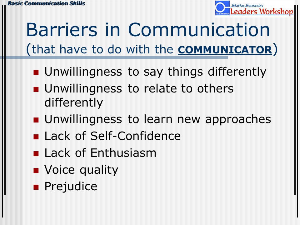 Basic Communication Skills Barriers in Communication ( that have to do with the COMMUNICATOR ) Unwillingness to say things differently Unwillingness to relate to others differently Unwillingness to learn new approaches Lack of Self-Confidence Lack of Enthusiasm Voice quality Prejudice