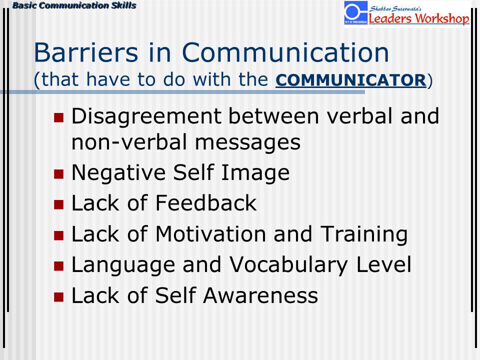 Basic Communication Skills Barriers in Communication (that have to do with the COMMUNICATOR) Disagreement between verbal and non-verbal messages Negative Self Image Lack of Feedback Lack of Motivation and Training Language and Vocabulary Level Lack of Self Awareness