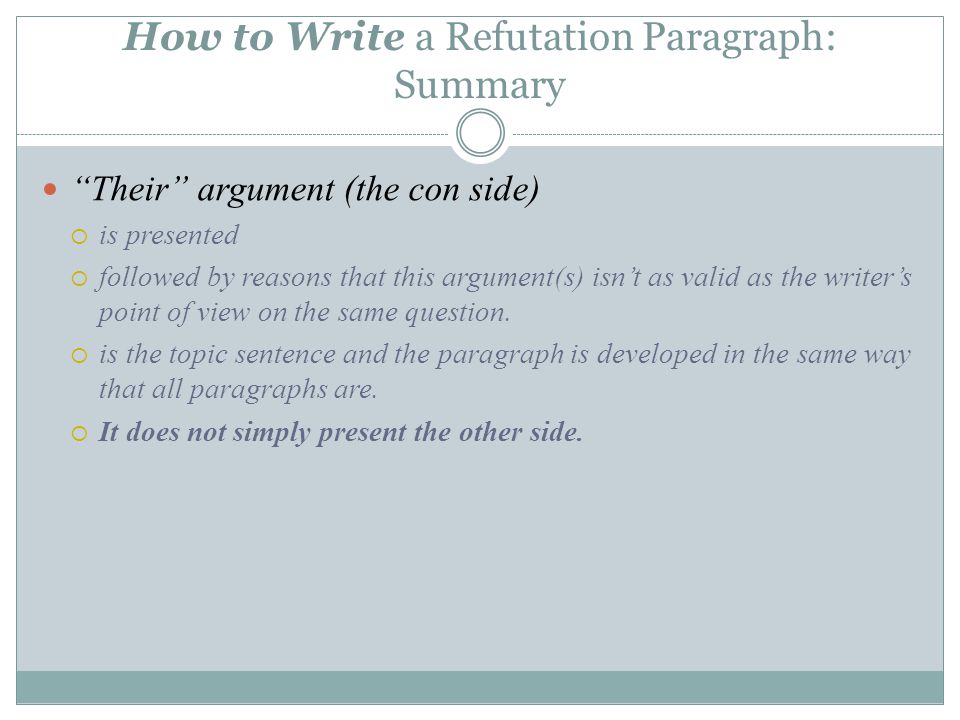 How to Write a Refutation Paragraph: Summary Their argument (the con side)  is presented  followed by reasons that this argument(s) isn’t as valid as the writer’s point of view on the same question.