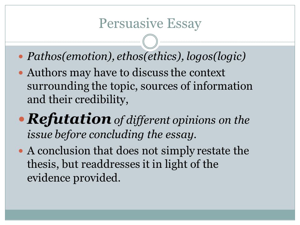 Persuasive Essay Pathos(emotion), ethos(ethics), logos(logic) Authors may have to discuss the context surrounding the topic, sources of information and their credibility, Refutation of different opinions on the issue before concluding the essay.