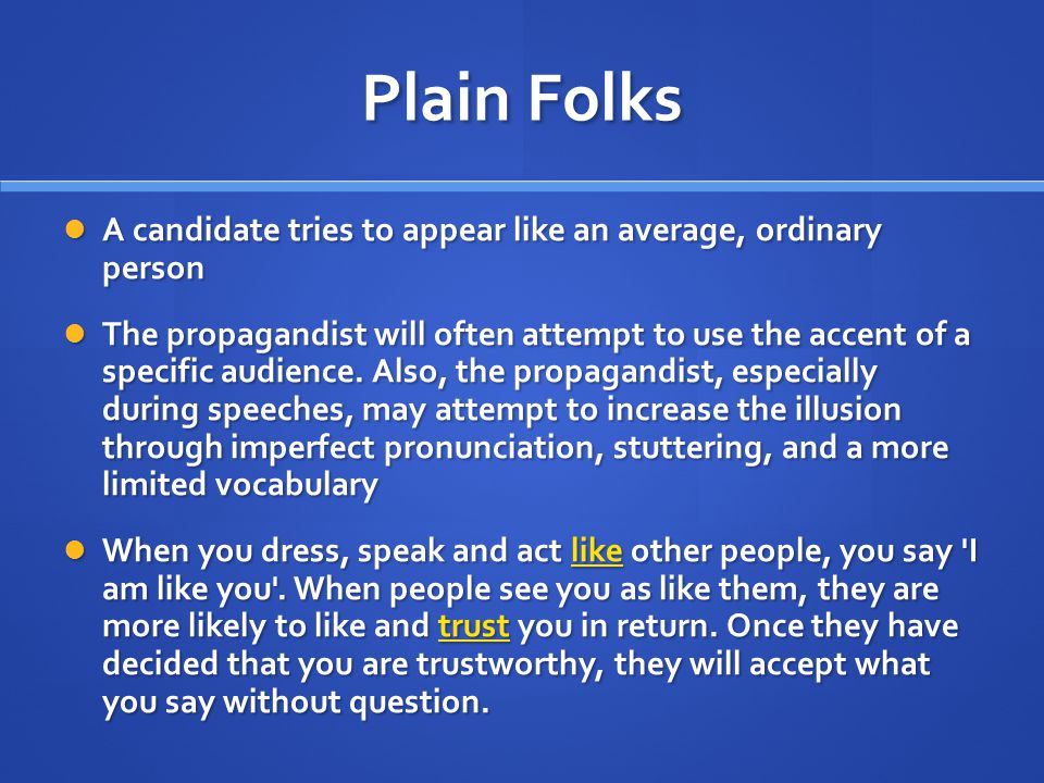 Plain Folks A candidate tries to appear like an average, ordinary person A candidate tries to appear like an average, ordinary person The propagandist will often attempt to use the accent of a specific audience.