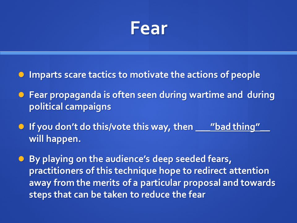 Fear Imparts scare tactics to motivate the actions of people Imparts scare tactics to motivate the actions of people Fear propaganda is often seen during wartime and during political campaigns Fear propaganda is often seen during wartime and during political campaigns If you don’t do this/vote this way, then ___ bad thing __ will happen.