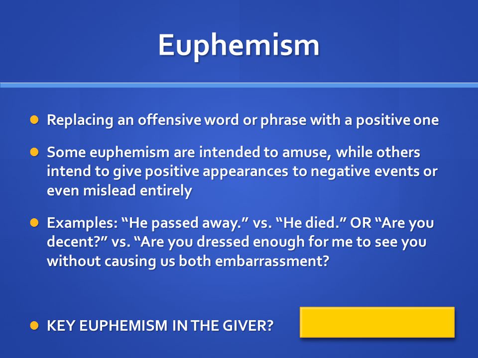 Euphemism Replacing an offensive word or phrase with a positive one Replacing an offensive word or phrase with a positive one Some euphemism are intended to amuse, while others intend to give positive appearances to negative events or even mislead entirely Some euphemism are intended to amuse, while others intend to give positive appearances to negative events or even mislead entirely Examples: He passed away. vs.