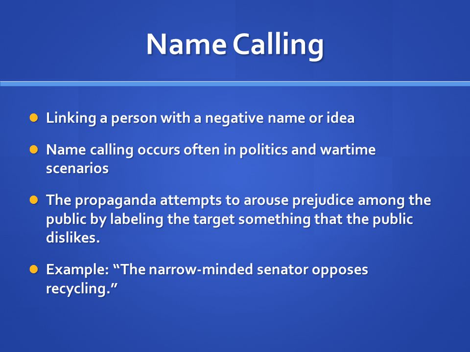 Name Calling Linking a person with a negative name or idea Linking a person with a negative name or idea Name calling occurs often in politics and wartime scenarios Name calling occurs often in politics and wartime scenarios The propaganda attempts to arouse prejudice among the public by labeling the target something that the public dislikes.