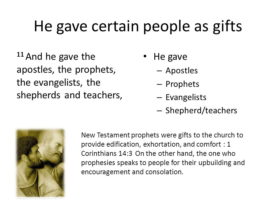 He gave certain people as gifts 11 And he gave the apostles, the prophets, the evangelists, the shepherds and teachers, He gave – Apostles – Prophets – Evangelists – Shepherd/teachers New Testament prophets were gifts to the church to provide edification, exhortation, and comfort : 1 Corinthians 14:3 On the other hand, the one who prophesies speaks to people for their upbuilding and encouragement and consolation.