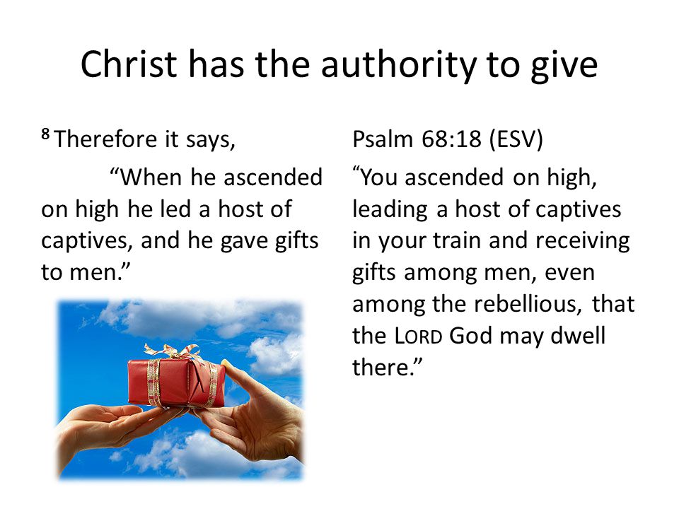 Christ has the authority to give 8 Therefore it says, When he ascended on high he led a host of captives, and he gave gifts to men. Psalm 68:18 (ESV) You ascended on high, leading a host of captives in your train and receiving gifts among men, even among the rebellious, that the L ORD God may dwell there.