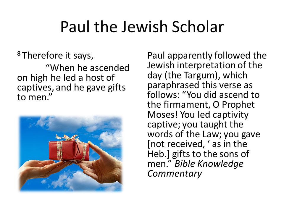 Paul the Jewish Scholar 8 Therefore it says, When he ascended on high he led a host of captives, and he gave gifts to men. Paul apparently followed the Jewish interpretation of the day (the Targum), which paraphrased this verse as follows: You did ascend to the firmament, O Prophet Moses.