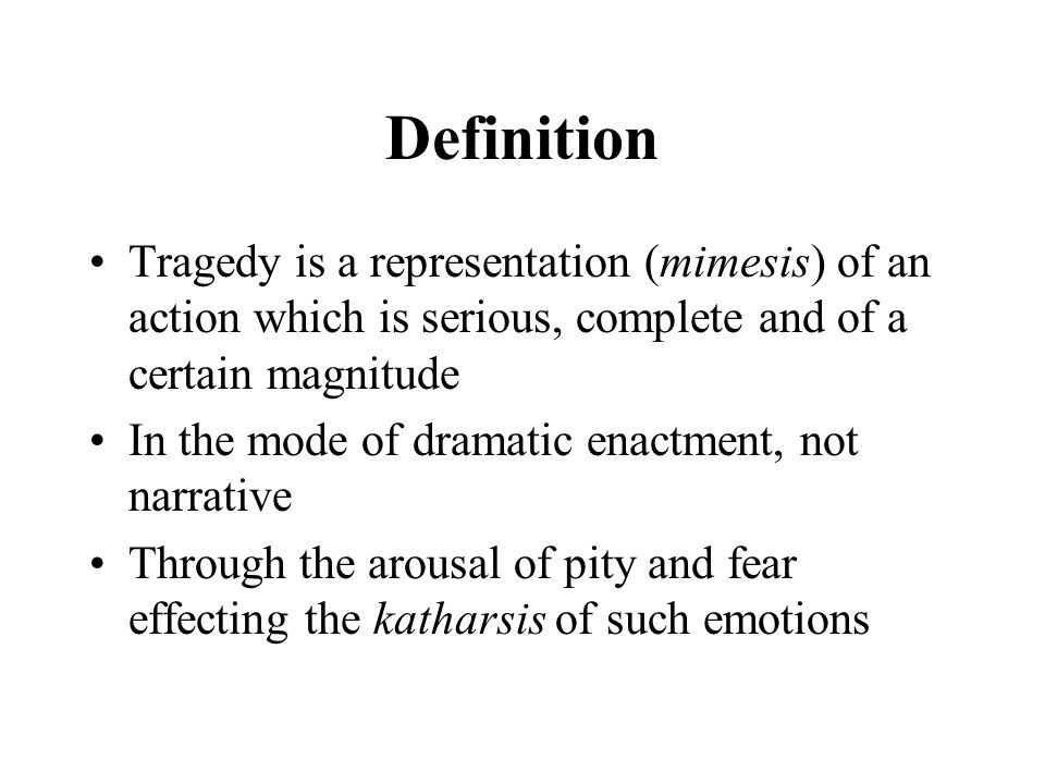 Definition Tragedy is a representation (mimesis) of an action which is serious, complete and of a certain magnitude In the mode of dramatic enactment, not narrative Through the arousal of pity and fear effecting the katharsis of such emotions