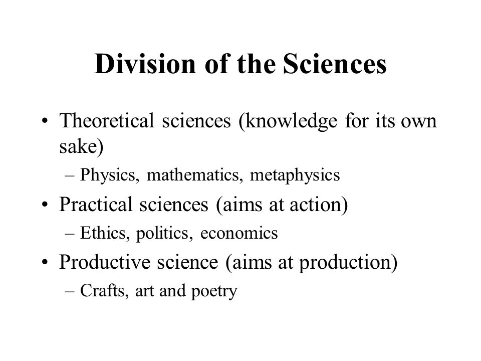 Division of the Sciences Theoretical sciences (knowledge for its own sake) –Physics, mathematics, metaphysics Practical sciences (aims at action) –Ethics, politics, economics Productive science (aims at production) –Crafts, art and poetry