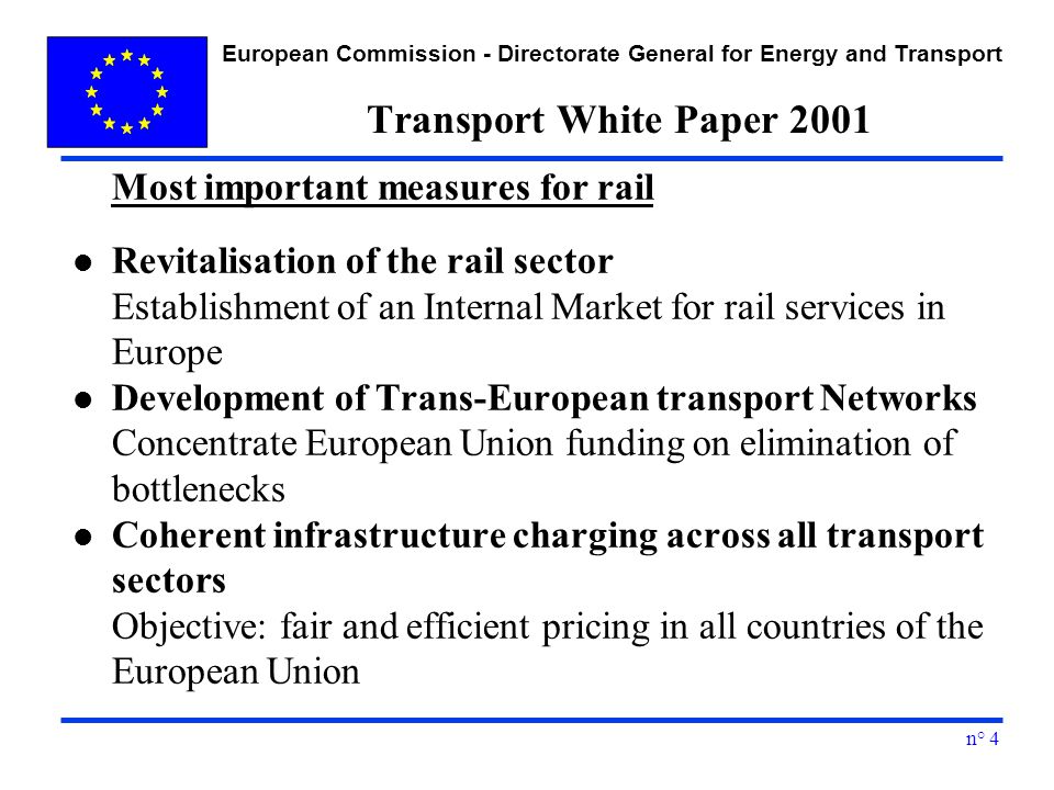European Commission - Directorate General for Energy and Transport n° 4 Transport White Paper 2001 Most important measures for rail l Revitalisation of the rail sector Establishment of an Internal Market for rail services in Europe l Development of Trans-European transport Networks Concentrate European Union funding on elimination of bottlenecks l Coherent infrastructure charging across all transport sectors Objective: fair and efficient pricing in all countries of the European Union