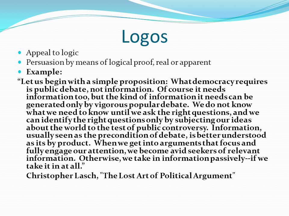Logos Appeal to logic Persuasion by means of logical proof, real or apparent Example: Let us begin with a simple proposition: What democracy requires is public debate, not information.