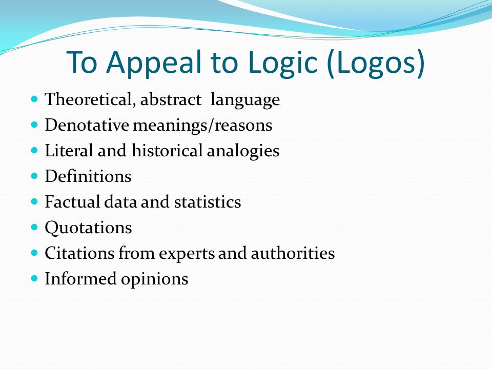 To Appeal to Logic (Logos) Theoretical, abstract language Denotative meanings/reasons Literal and historical analogies Definitions Factual data and statistics Quotations Citations from experts and authorities Informed opinions
