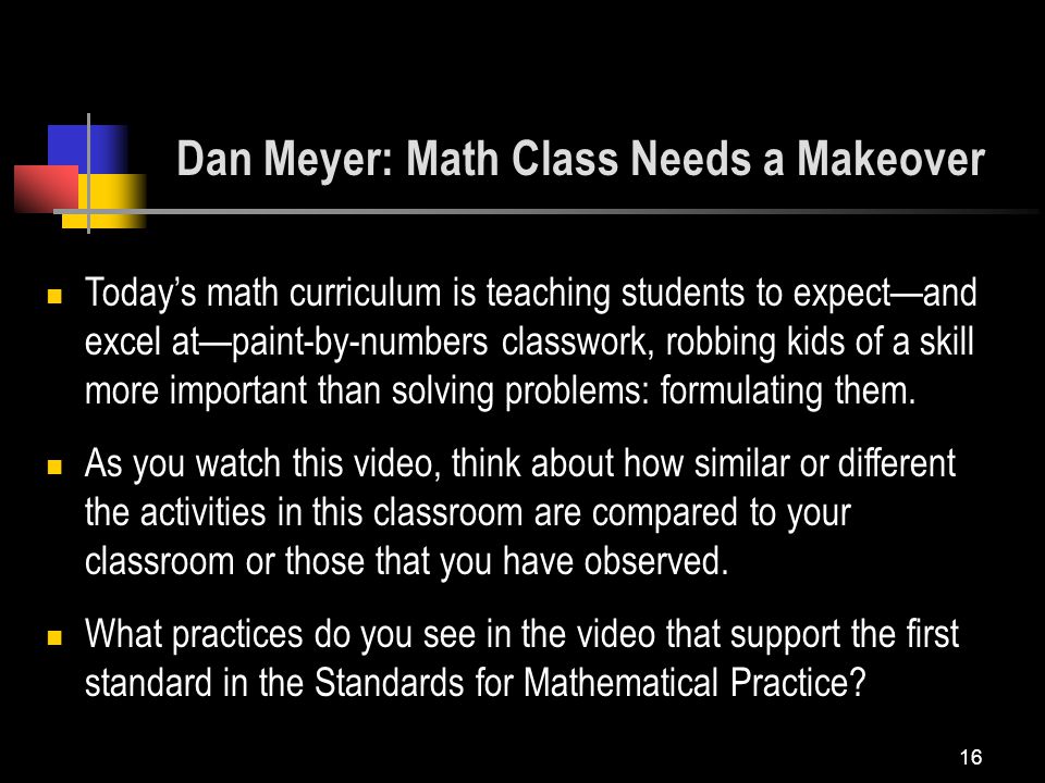16 Dan Meyer: Math Class Needs a Makeover Today’s math curriculum is teaching students to expect—and excel at—paint-by-numbers classwork, robbing kids of a skill more important than solving problems: formulating them.