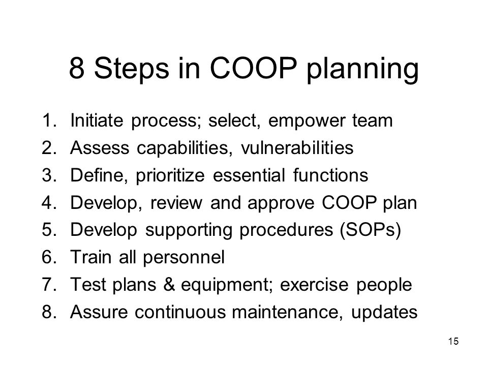 15 8 Steps in COOP planning 1.Initiate process; select, empower team 2.Assess capabilities, vulnerabilities 3.Define, prioritize essential functions 4.Develop, review and approve COOP plan 5.Develop supporting procedures (SOPs) 6.Train all personnel 7.Test plans & equipment; exercise people 8.Assure continuous maintenance, updates