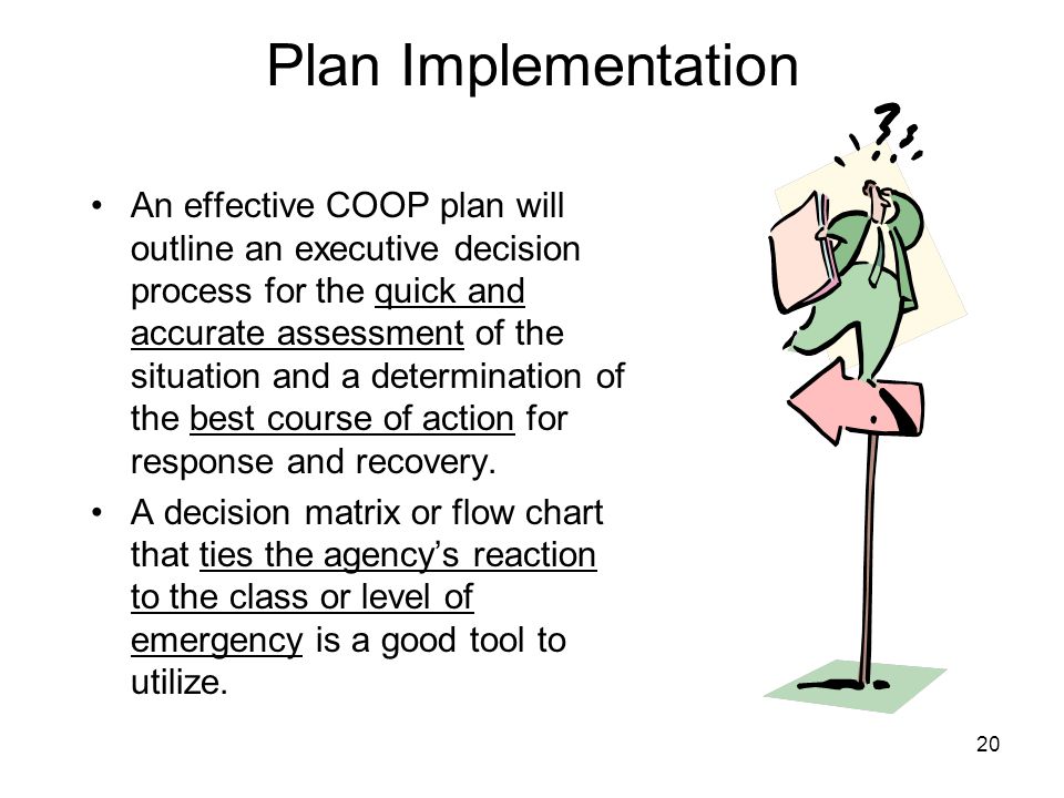 20 Plan Implementation An effective COOP plan will outline an executive decision process for the quick and accurate assessment of the situation and a determination of the best course of action for response and recovery.
