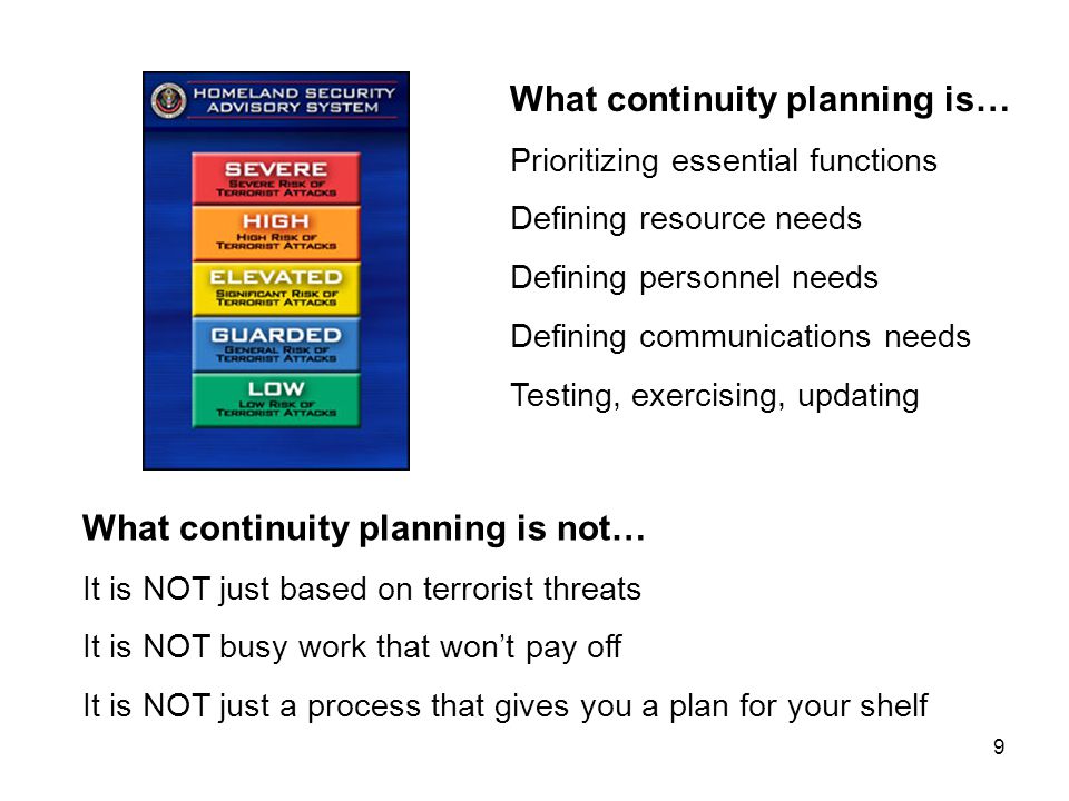 9 What continuity planning is not… It is NOT just based on terrorist threats It is NOT busy work that won’t pay off It is NOT just a process that gives you a plan for your shelf What continuity planning is… Prioritizing essential functions Defining resource needs Defining personnel needs Defining communications needs Testing, exercising, updating