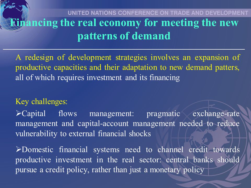 Financing the real economy for meeting the new patterns of demand _____________________________________________________________________________ A redesign of development strategies involves an expansion of productive capacities and their adaptation to new demand patters, all of which requires investment and its financing Key challenges:  Capital flows management: pragmatic exchange-rate management and capital-account management needed to reduce vulnerability to external financial shocks  Domestic financial systems need to channel credit towards productive investment in the real sector: central banks should pursue a credit policy, rather than just a monetary policy