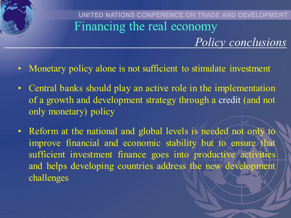 Monetary policy alone is not sufficient to stimulate investment Central banks should play an active role in the implementation of a growth and development strategy through a credit (and not only monetary) policy Reform at the national and global levels is needed not only to improve financial and economic stability but to ensure that sufficient investment finance goes into productive activities and helps developing countries address the new development challenges Financing the real economy Policy conclusions