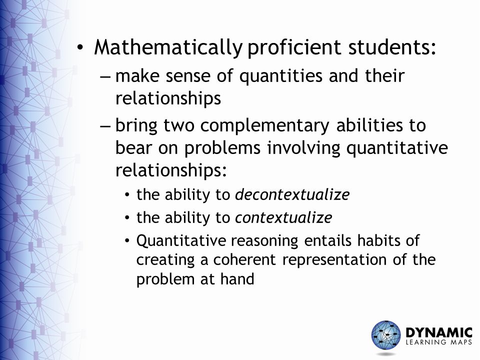 Mathematically proficient students: – make sense of quantities and their relationships – bring two complementary abilities to bear on problems involving quantitative relationships: the ability to decontextualize the ability to contextualize Quantitative reasoning entails habits of creating a coherent representation of the problem at hand