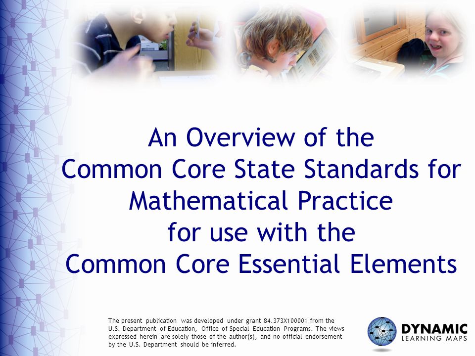 An Overview of the Common Core State Standards for Mathematical Practice for use with the Common Core Essential Elements The present publication was developed under grant X from the U.S.