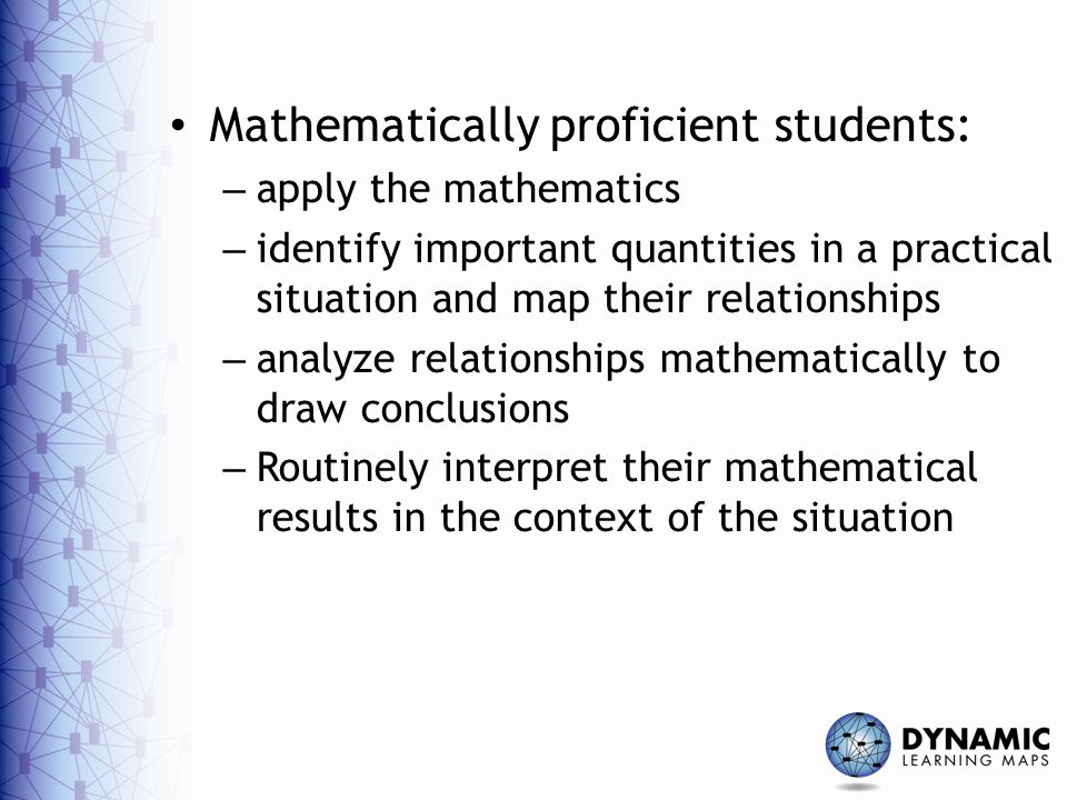 Mathematically proficient students: – apply the mathematics – identify important quantities in a practical situation and map their relationships – analyze relationships mathematically to draw conclusions – Routinely interpret their mathematical results in the context of the situation