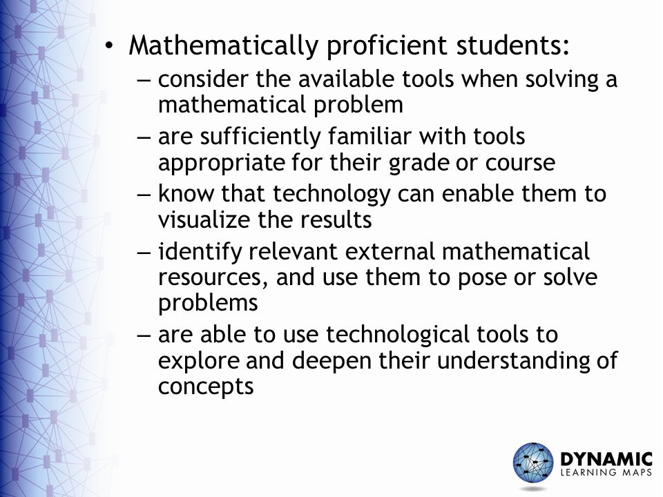 Mathematically proficient students: – consider the available tools when solving a mathematical problem – are sufficiently familiar with tools appropriate for their grade or course – know that technology can enable them to visualize the results – identify relevant external mathematical resources, and use them to pose or solve problems – are able to use technological tools to explore and deepen their understanding of concepts