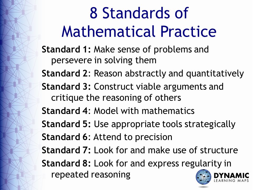 8 Standards of Mathematical Practice Standard 1: Make sense of problems and persevere in solving them Standard 2: Reason abstractly and quantitatively Standard 3: Construct viable arguments and critique the reasoning of others Standard 4: Model with mathematics Standard 5: Use appropriate tools strategically Standard 6: Attend to precision Standard 7: Look for and make use of structure Standard 8: Look for and express regularity in repeated reasoning