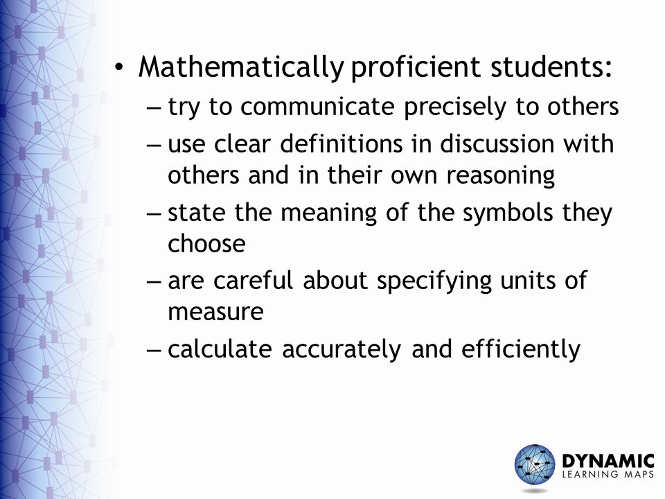 Mathematically proficient students: – try to communicate precisely to others – use clear definitions in discussion with others and in their own reasoning – state the meaning of the symbols they choose – are careful about specifying units of measure – calculate accurately and efficiently