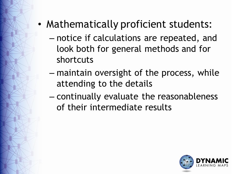 Mathematically proficient students: – notice if calculations are repeated, and look both for general methods and for shortcuts – maintain oversight of the process, while attending to the details – continually evaluate the reasonableness of their intermediate results